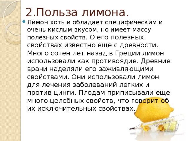  2.Польза лимона. Лимон хоть и обладает специфическим и очень кислым вкусом, но имеет массу полезных свойств. О его полезных свойствах известно еще с древности. Много сотен лет назад в Греции лимон использовали как противоядие. Древние врачи наделяли его заживляющими свойствами. Они использовали лимон для лечения заболеваний легких и против цинги. Плодам приписывали еще много целебных свойств, что говорит об их исключительных свойствах. 