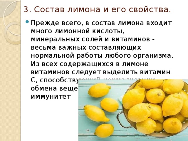 3. Состав лимона и его свойства. Прежде всего, в состав лимона входит много лимонной кислоты, минеральных солей и витаминов -  весьма важных составляющих нормальной работы любого организма. Из всех содержащихся в лимоне витаминов следует выделить витамин С, способствующий нормализации обмена веществ и повышающий иммунитет 