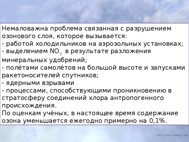 Немаловажна проблема связанная с разрушением озонового слоя, которое вызывается: - работой холодильников на аэрозольных установках; - выделением NO 2 в результате разложения минеральных удобрений; - полётами самолётов на большой высоте и запусками ракетоносителей спутников; - ядерными взрывами - процессами, способствующими проникновению в стратосферу соединений хлора антропогенного происхождения. По оценкам учёных, в настоящее время содержание озона уменьшается ежегодно примерно на 0,1%. 