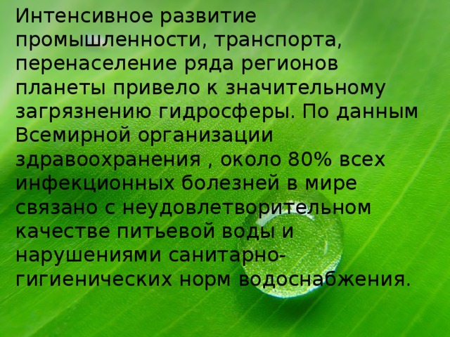 Интенсивное развитие промышленности, транспорта, перенаселение ряда регионов планеты привело к значительному загрязнению гидросферы. По данным Всемирной организации здравоохранения , около 80% всех инфекционных болезней в мире связано с неудовлетворительном качестве питьевой воды и нарушениями санитарно-гигиенических норм водоснабжения. 