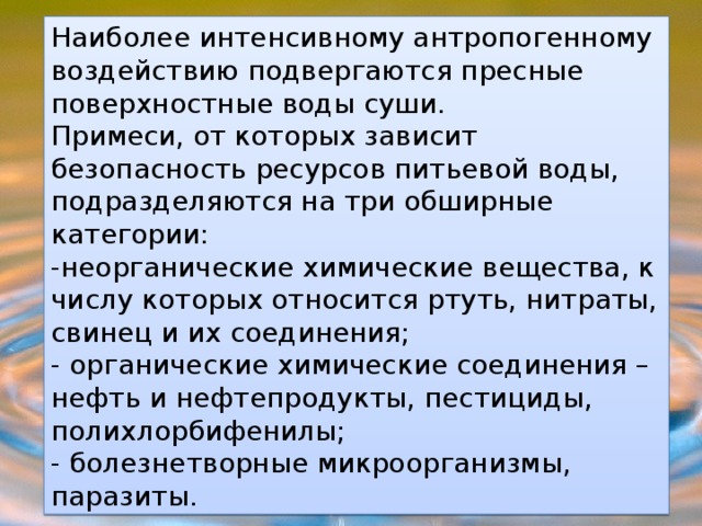 Наиболее интенсивному антропогенному воздействию подвергаются пресные поверхностные воды суши. Примеси, от которых зависит безопасность ресурсов питьевой воды, подразделяются на три обширные категории: -неорганические химические вещества, к числу которых относится ртуть, нитраты, свинец и их соединения; - органические химические соединения – нефть и нефтепродукты, пестициды, полихлорбифенилы; - болезнетворные микроорганизмы, паразиты. 