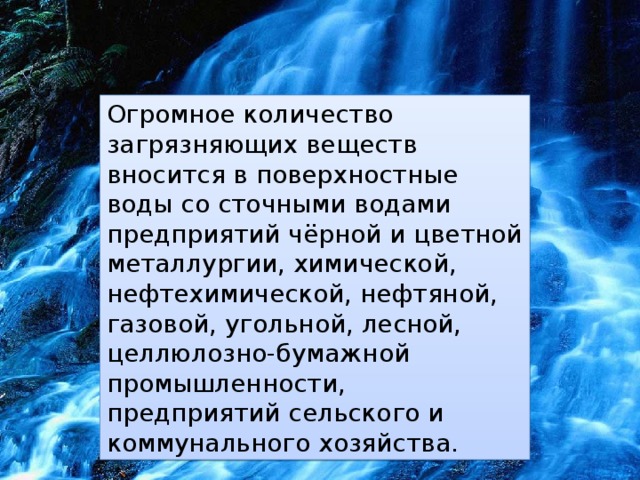 Огромное количество загрязняющих веществ вносится в поверхностные воды со сточными водами предприятий чёрной и цветной металлургии, химической, нефтехимической, нефтяной, газовой, угольной, лесной, целлюлозно-бумажной промышленности, предприятий сельского и коммунального хозяйства. 