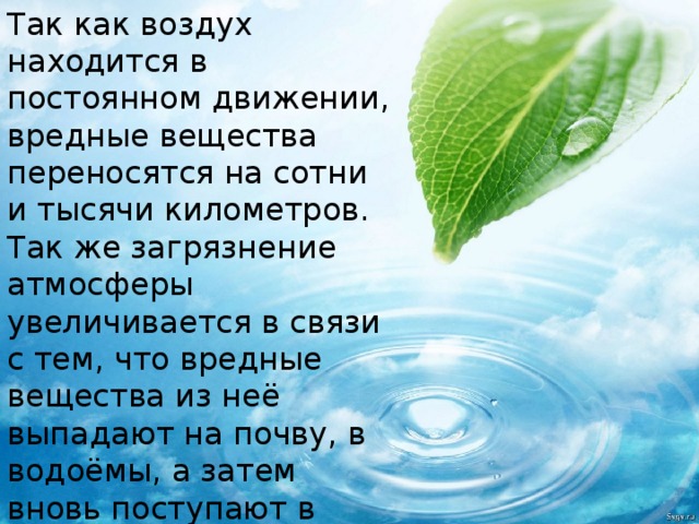 Так как воздух находится в постоянном движении, вредные вещества переносятся на сотни и тысячи километров. Так же загрязнение атмосферы увеличивается в связи с тем, что вредные вещества из неё выпадают на почву, в водоёмы, а затем вновь поступают в атмосферу. 