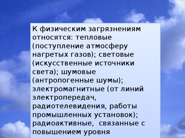 К физическим загрязнениям относятся: тепловые (поступление атмосферу нагретых газов); световые (искусственные источники света); шумовые (антропогенные шумы); электромагнитные (от линий электропередач, радиотелевидения, работы промышленных установок); радиоактивные, связанные с повышением уровня поступления радиоактивных веществ в атмосферу. 
