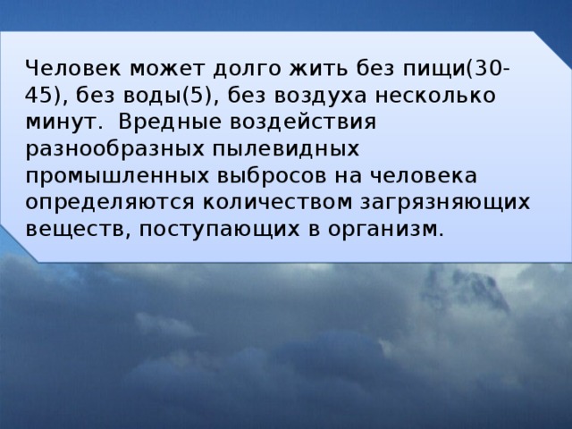 Человек может долго жить без пищи(30-45), без воды(5), без воздуха несколько минут. Вредные воздействия разнообразных пылевидных промышленных выбросов на человека определяются количеством загрязняющих веществ, поступающих в организм. 