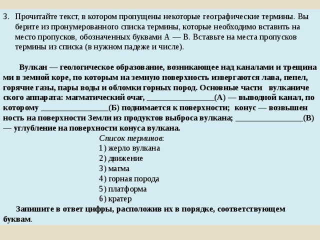 Прочитайте текст, в ко­то­ром про­пу­ще­ны не­ко­то­рые гео­гра­фи­че­ские термины. Вы­бе­ри­те из про­ну­ме­ро­ван­но­го спис­ка термины, ко­то­рые не­об­хо­ди­мо вста­вить на место пропусков, обо­зна­чен­ных бук­ва­ми А — В. Вставь­те на места про­пус­ков терми­ны из спис­ка (в нуж­ном па­де­же и числе).  Вулкан — гео­ло­ги­че­ское образование, воз­ни­ка­ю­щее над ка­на­ла­ми и трещи­на­ми в зем­ной коре, по ко­то­рым на зем­ную по­верх­ность из­вер­га­ют­ся лава, пепел, го­ря­чие газы, пары воды и об­лом­ки гор­ных пород. Ос­нов­ные части вул­ка­ни­че­ско­го аппарата: маг­ма­ти­че­ский очаг, ________________(А) — вы­вод­ной канал, по которому ________________(Б) под­ни­ма­ет­ся к поверхности; конус — воз­вы­шен­ность на по­верх­но­сти Земли из про­дук­тов вы­бро­са вулкана; ________________(В) — углуб­ле­ние на по­верх­но­сти ко­ну­са вулкана. Список терминов : 1) жерло вулкана 2) движение 3) магма 4) горная порода 5) платформа 6) кратер  Запишите в ответ цифры, рас­по­ло­жив их в порядке, со­от­вет­ству­ю­щем буквам . 