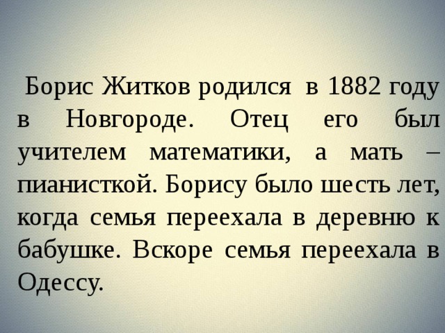  Борис Житков родился  в 1882 году в Новгороде. Отец его был учителем математики, а мать – пианисткой. Борису было шесть лет, когда семья переехала в деревню к бабушке. Вскоре семья переехала в Одессу. 