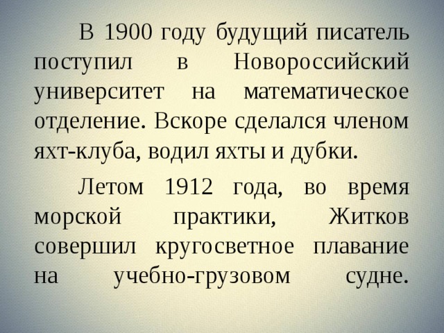  В 1900 году будущий писатель поступил в Новороссийский университет на математическое отделение. Вскоре сделался членом яхт-клуба, водил яхты и дубки.   Летом 1912 года, во время морской практики, Житков совершил кругосветное плавание на учебно-грузовом судне.    