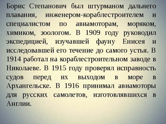 Борис Степанович был штурманом дальнего плавания, инженером-кораблестроителем и специалистом по авиамоторам, моряком, химиком, зоологом. В 1909 году руководил экспедицией, изучавшей фауну Енисея и исследовавшей его течение до самого устья. В 1914 работал на кораблестроительном заводе в Николаеве. В 1915 году проверял исправность судов перед их выходом в море в Архангельске. В 1916 принимал авиамоторы для русских самолетов, изготовлявшихся в Англии.  