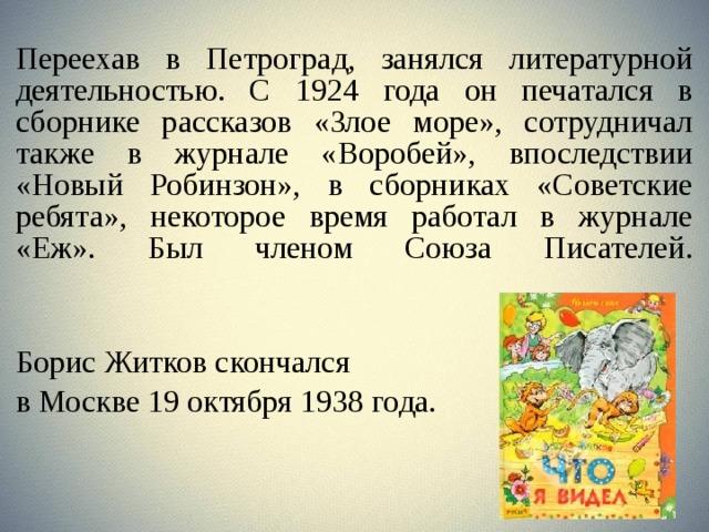 Переехав в Петроград, занялся литературной деятельностью. С 1924 года он печатался в сборнике рассказов «Злое море», сотрудничал также в журнале «Воробей», впоследствии «Новый Робинзон», в сборниках «Советские ребята», некоторое время работал в журнале «Еж». Был членом Союза Писателей.   Борис Житков скончался в Москве 19 октября 1938 года. 