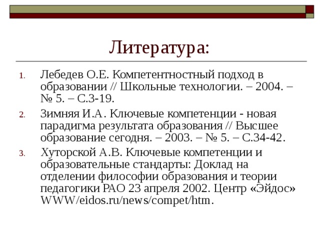 Литература: Лебедев О.Е. Компетентностный подход в образовании // Школьные технологии. – 2004. – № 5. – С.3-19. Зимняя И.А. Ключевые компетенции - новая парадигма результата образования // Высшее образование сегодня. – 2003. – № 5. – С.34-42. Хуторской А.В. Ключевые компетенции и образовательные стандарты: Доклад на отделении философии об­разования и теории педагогики РАО 23 апреля 2002. Центр «Эйдос» WWW/eidos.ru/news/compet/htm. 