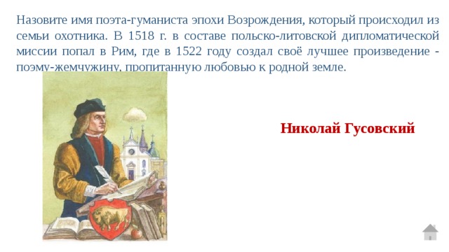 Назовите имя поэта-гуманиста эпохи Возрождения, который происходил из семьи охотника. В 1518 г. в составе польско-литовской дипломатической миссии попал в Рим, где в 1522 году создал своё ​​лучшее произведение - поэму-жемчужину, пропитанную любовью к родной земле. Николай Гусовский 