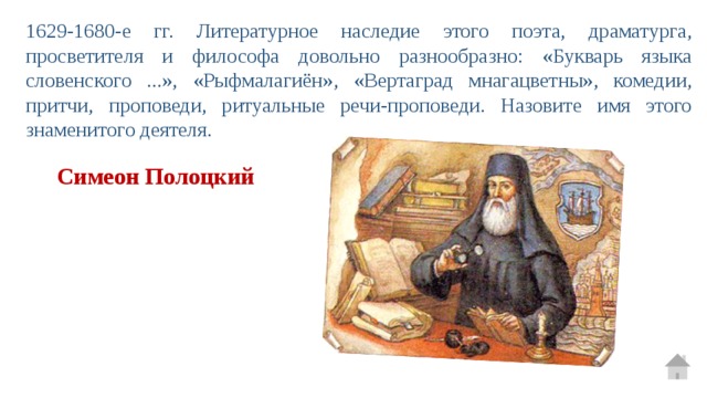 1629-1680-е гг. Литературное наследие этого поэта, драматурга, просветителя и философа довольно разнообразно: «Букварь языка словенского ...», «Рыфмалагиён», «Вертаград мнагацветны», комедии, притчи, проповеди, ритуальные речи-проповеди. Назовите имя этого знаменитого деятеля. Симеон Полоцкий 