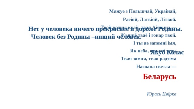 Нет у человека ничего прекраснее и дороже Родины.  Человек без Родины –нищий человек.   Якуб Колас   Мяжуе з Польшчай, Украінай, Расіяй, Латвіяй, Літвой. Твой родны край, твая Айчына — Жыццё тваё і гонар твой. І ты яе запомні імя, Як неба, сонца і зару. Твая зямля, твая радзіма Названа светла — Беларусь  Юрась Цвірка 