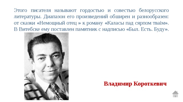 Этого писателя называют гордостью и совестью белорусского литературы. Диапазон его произведений обширен и разнообразен: от сказки «Немощный отец » к роману «Каласы пад сярпом тваім». В Витебске ему поставлен памятник с надписью «Был. Есть. Буду». Владимир Короткевич 