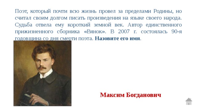 Поэт, который почти всю жизнь провел за пределами Родины, но считал своим долгом писать произведения на языке своего народа. Судьба отвела ему короткий земной век. Автор единственного прижизненного сборника «Вянок». В 2007 г. состоялась 90-я годовщина со дня смерти поэта. Назовите его имя . Максим Богданович 