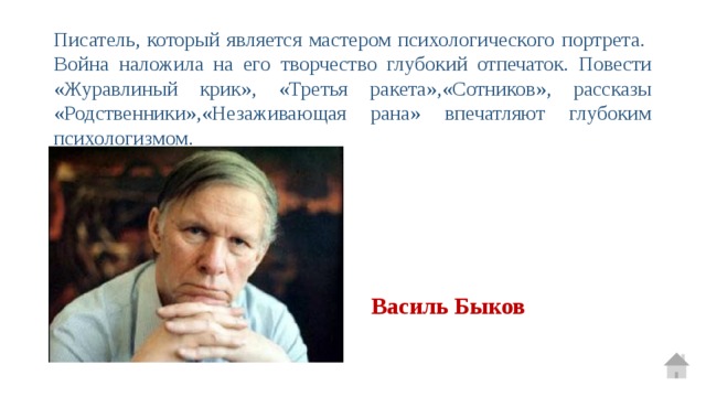 Писатель, который является мастером психологического портрета. Война наложила на его творчество глубокий отпечаток. Повести «Журавлиный крик», «Третья ракета»,«Сотников», рассказы «Родственники»,«Незаживающая рана» впечатляют глубоким психологизмом. Василь Быков 