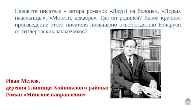 Назовите писателя - автора романов «Людзі на болоце», «Подых навальніцы», «Метели, декабрь». Где он родился? Какое крупное произведение этого писателя посвящено освобождению Беларуси от гитлеровских захватчиков? Иван Мележ, деревня Глинищи Хойникского района; Роман «Минское направление» 