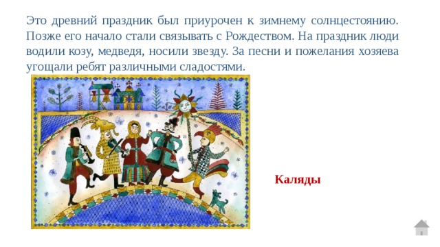 Это древний праздник был приурочен к зимнему солнцестоянию. Позже его начало стали связывать с Рождеством. На праздник люди водили козу, медведя, носили звезду. За песни и пожелания хозяева угощали ребят различными сладостями. Каляды 