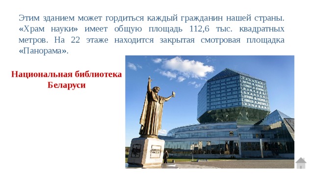Этим зданием может гордиться каждый гражданин нашей страны. «Храм науки» имеет общую площадь 112,6 тыс. квадратных метров. На 22 этаже находится закрытая смотровая площадка «Панорама». Национальная библиотека Беларуси 