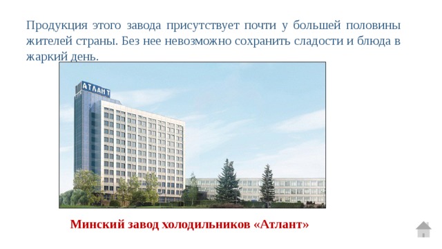 Продукция этого завода присутствует почти у большей половины жителей страны. Без нее невозможно сохранить сладости и блюда в жаркий день. Минский завод холодильников «Атлант» 