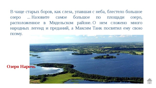 В чаще старых боров, как слеза, упавшая с неба, блестело большое озеро ... Назовите самое большое по площади озеро, расположенное в Мядельском районе. О нем сложено много народных легенд и преданий, а Максим Танк посвятил ему свою поэму.  Озеро Нарочь 