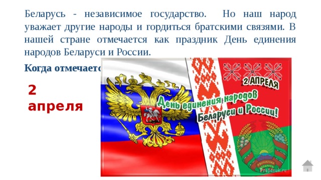 Беларусь - независимое государство. Но наш народ уважает другие народы и гордиться братскими связями. В нашей стране отмечается как праздник День единения народов Беларуси и России. Когда отмечается этот праздник?  2 апреля  