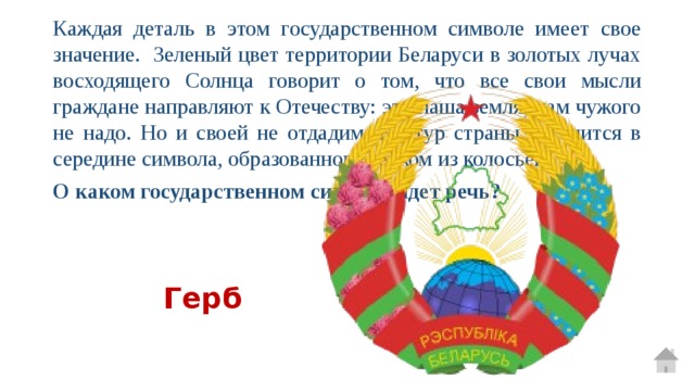Каждая деталь в этом государственном символе имеет свое значение. Зеленый цвет территории Беларуси в золотых лучах восходящего Солнца говорит о том, что все свои мысли граждане направляют к Отечеству: это наша земля, нам чужого не надо. Но и своей не отдадим. Контур страны находится в середине символа, образованного венком из колосьев. О каком государственном символе идет речь? Герб 