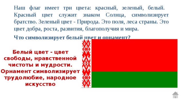 Наш флаг имеет три цвета: красный, зеленый, белый. Красный цвет служит знаком Солнца, символизирует братство. Зеленый цвет - Природа. Это поля, леса страны. Это цвет добра, роста, развития, благополучия и мира. Что символизирует белый цвет и орнамент? Белый цвет - цвет свободы, нравственной чистоты и мудрости. Орнамент символизирует трудолюбие, народное искусство 