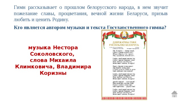 Гимн рассказывает о прошлом белорусского народа, в нем звучит пожелание славы, процветания, вечной жизни Беларуси, призыв любить и ценить Родину. Кто является автором музыки и текста Государственного гимна? музыка Нестора Соколовского, слова Михаила Климковича, Владимира Коризны 