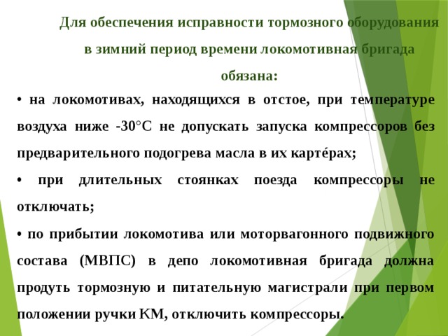 Для обеспечения исправности тормозного оборудования в зимний период времени локомотивная бригада обязана: • на локомотивах, находящихся в отстое, при температуре воздуха ниже -30°С не допускать запуска компрессоров без предварительного подогрева масла в их картéрах; • при длительных стоянках поезда компрессоры не отключать; • по прибытии локомотива или моторвагонного подвижного состава (МВПС) в депо локомотивная бригада должна продуть тормозную и питательную магистрали при первом положении ручки КМ, отключить компрессоры. 