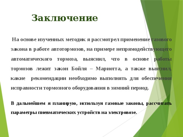 Заключение  На основе изученных методик я рассмотрел применение газового закона в работе автотормозов, на примере непрямодействующего автоматического тормоза, выяснил, что в основе работы тормозов лежит закон Бойля – Мариотта, а также выяснил, какие рекомендации необходимо выполнять для обеспечения исправности тормозного оборудования в зимний период.   В дальнейшем я планирую, используя газовые законы, рассчитать параметры пневматических устройств на электровозе. 