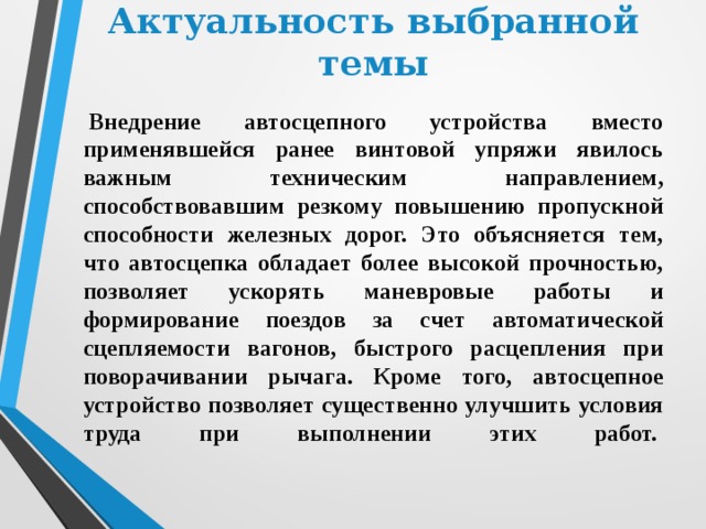 Актуальность выбранной темы   Внедрение автосцепного устройства вместо применявшейся ранее винтовой упряжи явилось важным техническим направлением, способствовавшим резкому повышению пропускной способности железных дорог. Это объясняется тем, что автосцепка обладает более высокой прочностью, позволяет ускорять маневровые работы и формирование поездов за счет автоматической сцепляемости вагонов, быстрого расцепления при поворачивании рычага. Кроме того, автосцепное устройство позволяет существенно улучшить условия труда при выполнении этих работ.    