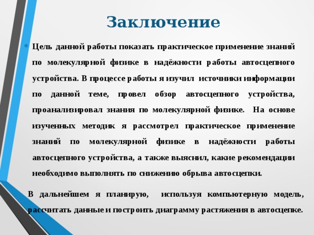 Заключение Цель данной работы показать практическое применение знаний по молекулярной физике в надёжности работы автосцепного устройства. В процессе работы я изучил источники информации по данной теме, провел обзор автосцепного устройства, проанализировал знания по молекулярной физике. На основе изученных методик я рассмотрел практическое применение знаний по молекулярной физике в надёжности работы автосцепного устройства, а также выяснил, какие рекомендации необходимо выполнять по снижению обрыва автосцепки. В дальнейшем я планирую, используя компьютерную модель, рассчитать данные и построить диаграмму растяжения в автосцепке. 
