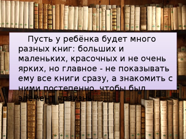 Пусть у ребёнка будет много разных книг: больших и маленьких, красочных и не очень ярких, но главное - не показывать ему все книги сразу, а знакомить с ними постепенно, чтобы был элемент новизны. 