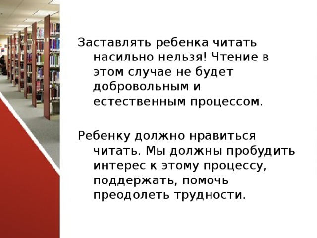 Заставлять ребенка читать насильно нельзя! Чтение в этом случае не будет добровольным и естественным процессом. Ребенку должно нравиться читать. Мы должны пробудить интерес к этому процессу, поддержать, помочь преодолеть трудности. 