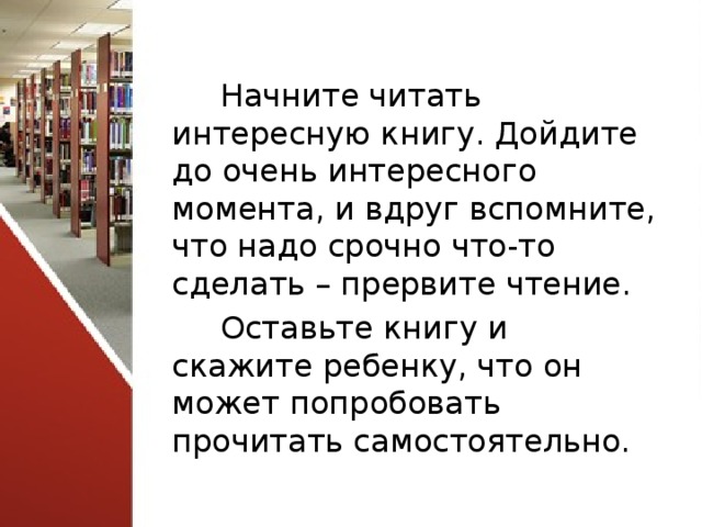 Начните читать интересную книгу. Дойдите до очень интересного момента, и вдруг вспомните, что надо срочно что-то сделать – прервите чтение. Оставьте книгу и скажите ребенку, что он может попробовать прочитать самостоятельно. 