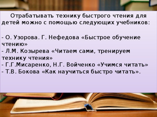 Отрабатывать технику быстрого чтения для детей можно с помощью следующих учебников:    - О. Узорова. Г. Нефедова «Быстрое обучение чтению»   - Л.М. Козырева «Читаем сами, тренируем технику чтения»   - Г.Г.Мисаренко, Н.Г. Войченко «Учимся читать»   - Т.В. Бокова «Как научиться быстро читать».   