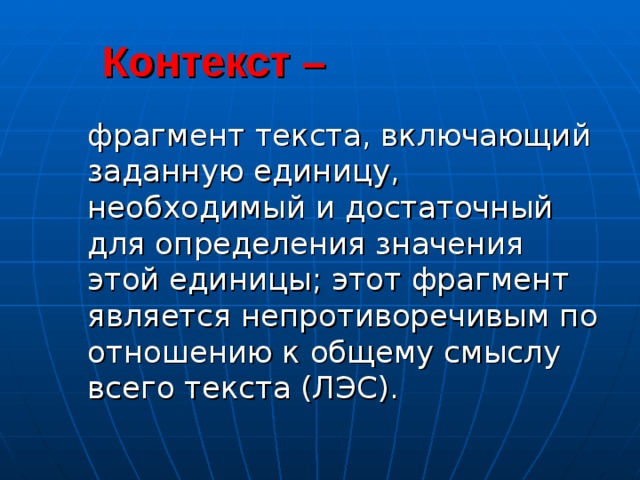  Контекст –   фрагмент текста, включающий заданную единицу, необходимый и достаточный для определения значения этой единицы; этот фрагмент является непротиворечивым по отношению к общему смыслу всего текста (ЛЭС).  фрагмент текста, включающий заданную единицу, необходимый и достаточный для определения значения этой единицы; этот фрагмент является непротиворечивым по отношению к общему смыслу всего текста (ЛЭС). 