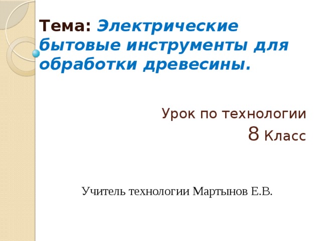 Тема: Электрические бытовые инструменты для обработки древесины. Урок по технологии  8 Класс Учитель технологии Мартынов Е.В. 