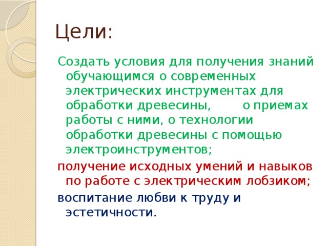 Цели: Создать условия для получения знаний обучающимся о современных электрических инструментах для обработки древесины, о приемах работы с ними, о технологии обработки древесины с помощью электроинструментов; получение исходных умений и навыков по работе с электрическим лобзиком; воспитание любви к труду и эстетичности. 