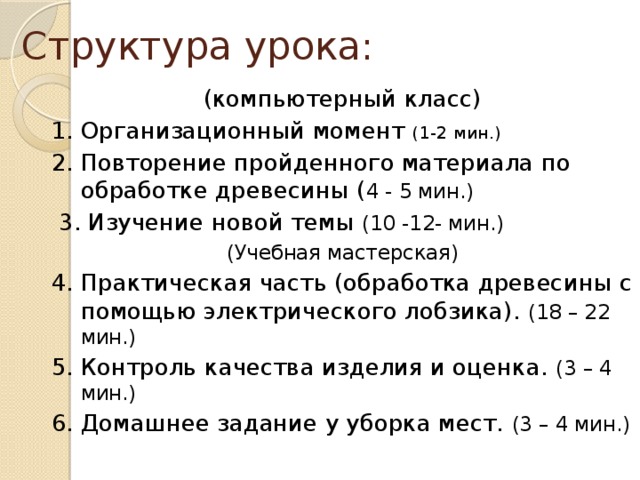 Структура урока: (компьютерный класс) 1. Организационный момент (1-2 мин.) 2. Повторение пройденного материала по обработке древесины ( 4 - 5 мин.)  3. Изучение новой темы (10 -12- мин.) (Учебная мастерская) 4. Практическая часть (обработка древесины с помощью электрического лобзика). (18 – 22 мин.) 5. Контроль качества изделия и оценка. (3 – 4 мин.) 6. Домашнее задание у уборка мест. (3 – 4 мин.) 