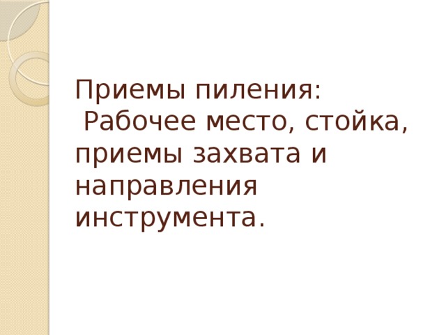 Приемы пиления:  Рабочее место, стойка, приемы захвата и направления инструмента. 