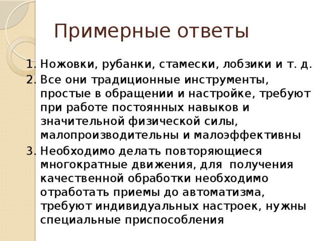 Примерные ответы 1. Ножовки, рубанки, стамески, лобзики и т. д. 2. Все они традиционные инструменты, простые в обращении и настройке, требуют при работе постоянных навыков и значительной физической силы, малопроизводительны и малоэффективны 3. Необходимо делать повторяющиеся многократные движения, для получения качественной обработки необходимо отработать приемы до автоматизма, требуют индивидуальных настроек, нужны специальные приспособления 