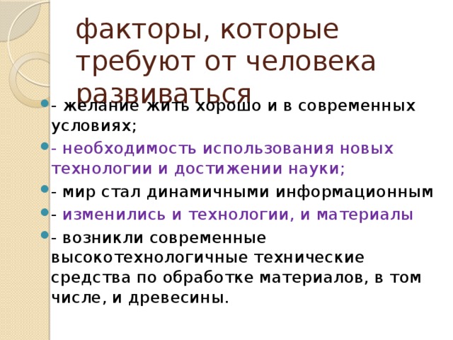 факторы, которые требуют от человека развиваться - желание жить хорошо и в современных условиях; - необходимость использования новых технологии и достижении науки; - мир стал динамичными информационным - изменились и технологии, и материалы - возникли современные высокотехнологичные технические средства по обработке материалов, в том числе, и древесины. 