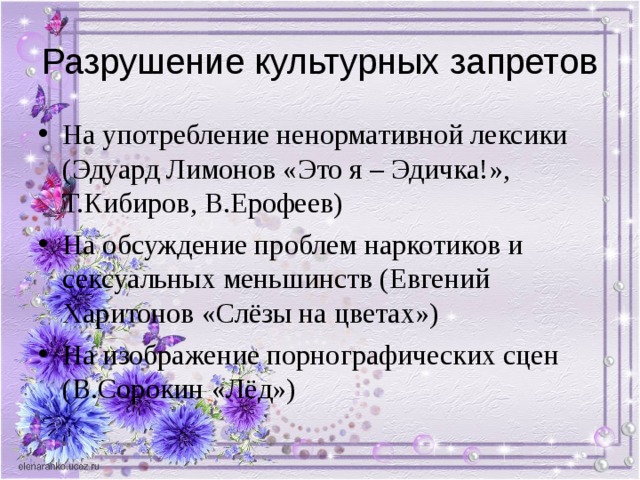 Разрушение культурных запретов На употребление ненормативной лексики (Эдуард Лимонов «Это я – Эдичка!», Т.Кибиров, В.Ерофеев) На обсуждение проблем наркотиков и сексуальных меньшинств (Евгений Харитонов «Слёзы на цветах») На изображение порнографических сцен (В.Сорокин «Лёд») 