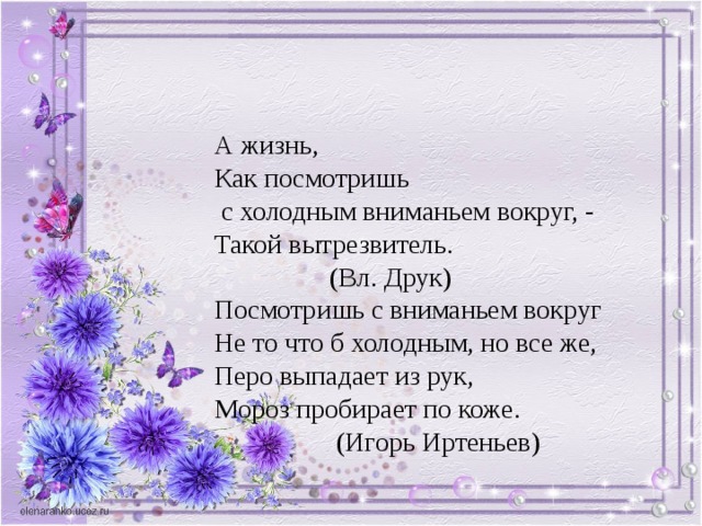 А жизнь, Как посмотришь  с холодным вниманьем вокруг, - Такой вытрезвитель.  (Вл. Друк) Посмотришь с вниманьем вокруг Не то что б холодным, но все же, Перо выпадает из рук, Мороз пробирает по коже.  (Игорь Иртеньев) 