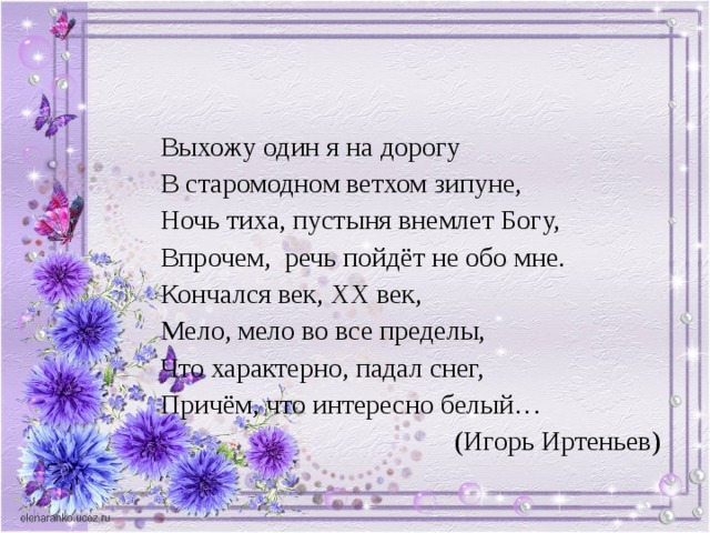 Выхожу один я на дорогу В старомодном ветхом зипуне, Ночь тиха, пустыня внемлет Богу, Впрочем, речь пойдёт не обо мне. Кончался век, XX век, Мело, мело во все пределы, Что характерно, падал снег, Причём, что интересно белый… (Игорь Иртеньев) 
