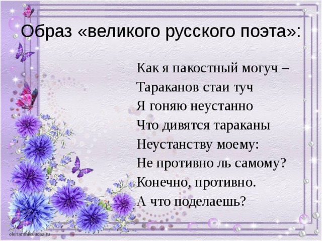 Образ «великого русского поэта»: Как я пакостный могуч – Тараканов стаи туч Я гоняю неустанно Что дивятся тараканы Неустанству моему: Не противно ль самому? Конечно, противно. А что поделаешь? 