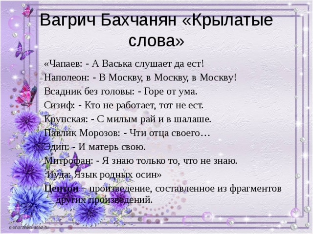 Вагрич Бахчанян «Крылатые слова» «Чапаев: - А Васька слушает да ест! Наполеон: - В Москву, в Москву, в Москву! Всадник без головы: - Горе от ума. Сизиф: - Кто не работает, тот не ест. Крупская: - С милым рай и в шалаше. Павлик Морозов: - Чти отца своего… Эдип: - И матерь свою. Митрофан: - Я знаю только то, что не знаю.  Иуда: Язык родных осин» Центон – произведение, составленное из фрагментов других произведений. 